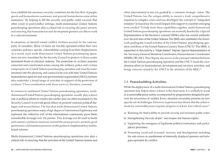 ture; establish the necessary security conditions for the free ﬂow of people,    other international actors are guided by a common strategic vision. The
goods and humanitarian assistance; and provide humanitarian mine action          United Nations has the unique ability to mount a truly comprehensive
assistance.6 By helping to ﬁll the security and public order vacuum that         response to complex crises and has developed the concept of “integrated
often exists in post-conﬂict settings, multi-dimensional United Nations          missions” to maximize the overall impact of its support to countries emerging
peacekeeping operations play a critical role in securing the peace process,      from conﬂict.8 To help draw these capabilities together, multi-dimensional
and ensuring that humanitarian and development partners are able to work         United Nations peacekeeping operations are normally headed by a Special
in a safe environment.                                                           Representative of the Secretary General (SRSG) who has overall authority
                                                                                 over the activities of the United Nations. The SRSG also establishes the frame-
In situations of internal armed conﬂict, civilians account for the vast ma-      work guiding the overall activities of the United Nations peacekeeping oper-
jority of casualties. Many civilians are forcibly uprooted within their own      ation and those of the United Nations Country Team (UNCT).9 The SRSG is
countries and have speciﬁc vulnerabilities arising from their displacement.      supported in this task by a “triple-hatted” Deputy Special Representative of
As a result, most multi-dimensional United Nations peacekeeping opera-           the Secretary-General/Resident Coordinator/Humanitarian Coordinator
tions are now mandated by the Security Council to protect civilians under        (DSRSG/RC/HC). This Deputy also serves as the principal interface between
imminent threat of physical violence. The protection of civilians requires       the United Nations peacekeeping operation and the UNCT; leads the coor-
concerted and coordinated action among the military, police and civilian         dination effort for humanitarian, development and recovery activities; and
components of a United Nations peacekeeping operation and must be main-          brings concerns raised by the UNCT to the attention of the SRSG.10
streamed into the planning and conduct of its core activities. United Nations
humanitarian agencies and non-governmental organization (NGO) partners
also undertake a broad range of activities in support of the protection of
                                                                                 2.4 Peacebuilding Activities
civilians.7 Close coordination with these actors is, therefore, essential.
                                                                                 While the deployment of a multi-dimensional United Nations peacekeeping
In contrast to traditional United Nations peacekeeping operations, multi-        operation may help to stem violence in the short-term, it is unlikely to result
dimensional United Nations peacekeeping operations usually play a direct         in a sustainable peace unless accompanied by programmes designed to pre-
role in political efforts to resolve the conﬂict and are often mandated by the   vent the recurrence of conﬂict. Every situation invariably presents its own
Security Council to provide good ofﬁces or promote national political dia-       speciﬁc set of challenges. However, experience has shown that the achieve-
logue and reconciliation. The fact that multi-dimensional United Nations         ment of a sustainable peace requires progress in at least four critical areas:11
peacekeeping operations enjoy a high degree of international legitimacy and
                                                                                 a) Restoring the State’s ability to provide security and maintain public order;
represent the collective will of the international community gives them
considerable leverage over the parties. This leverage can be used to build       b) Strengthening the rule of law12 and respect for human rights;
and sustain a political consensus around the peace process, promote good
                                                                                 c) Supporting the emergence of legitimate political institutions and partici-
governance and maintain pressure on the parties to implement key institu-
                                                                                    patory processes;
tional reforms.
                                                                                 d) Promoting social and economic recovery and development, including
Multi-dimensional United Nations peacekeeping operations also play a                the safe return or resettlement of internally displaced persons and refu-
critical role in ensuring that the activities of the United Nations system and      gees uprooted by conﬂict.


24   |   UNITED NATIONS PEACEKEEPING OPERATIONS                                                                                               PART I CHAPTER 2   |   25
 