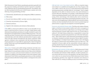 Multi-dimensional United Nations peacekeeping operations generally lack              SSR and other rule of law-related activities. SSR is an essential compo-
the programme funding and technical expertise required to comprehen-                 nent of efforts to re-establish and strengthen the rule of law. Progress in the
sively implement effective peacebuilding programmes. Nevertheless, they              area of SSR is critical to the success of a multi-dimensional United Nations
are often mandated by the Security Council to play a catalytic role in the           peacekeeping operation and helps deﬁne its “exit strategy,” which is largely
following critical peacebuilding activities:                                         dependent on the ability of national security actors and institutions to
                                                                                     function effectively. Depending on its mandate, a multi-dimensional United
         Disarmament, demobilization and reintegration (DDR) of combatants;
                                                                                     Nations peacekeeping operation may be called upon to assist in the restruc-
         Mine action;                                                                turing, reform and training of the national police and/or armed forces.
                                                                                     Multi-dimensional United Nations peacekeeping operations also play a cat-
         Security Sector Reform (SSR) 13 and other rule of law-related activities;
                                                                                     alytic role in the strengthening of national judiciary and corrections systems,
         Protection and promotion of human rights;                                   and have also been mandated by the Security Council to promote legal and
         Electoral assistance;                                                       judicial reform or support the development of essential legislation.

         Support to the restoration and extension of State authority.
                                                                                     Protection and promotion human rights. The abuse and violation of human
                                                                                     rights is at the heart of most modern conﬂicts and is also a consequence of
DDR. DDR is a critical part of efforts to create a secure and stable environ-
                                                                                     them. Many of the worst human rights abuses occur during armed conﬂict
ment in which the process of recovery can begin. United Nations multi-
                                                                                     and the protection of human rights must be at the core of action taken to
dimensional peacekeeping operations are usually mandated to assist in the
development and implementation of national DDR programmes.14 This may                address it. All United Nations entities have a responsibility to ensure that
entail the provision of technical advice; the securing of disarmament and            human rights are promoted and protected by and within their ﬁeld opera-
cantonment sites; and/or the collection and destruction of weapons, ammu-            tions.16 Most United Nations multi-dimensional peacekeeping operations
nition and other materiel surrendered by the former combatants. Other                are therefore mandated to promote and protect human rights by monitor-
agencies, working in close coordination with the United Nations peace-               ing and helping to investigate human rights violations and/or developing
keeping operation, are responsible for supporting the critical reintegration         the capacity of national actors and institutions to do so on their own.17 The
process, which aims to provide demobilized former combatants with sus-               integration of human rights and the sustainability of human rights pro-
tainable livelihoods.                                                                grammes should always be a key factor in the planning of multi-dimensional
                                                                                     United Nations peacekeeping operations.
Mine action. In many post-conﬂict settings, landmines and other unex-
ploded ordinance constitute a threat to the safety of civilians and pose a           Restoration and extension of State authority. Multi-dimensional United
major obstacle to successful post-conﬂict recovery. Mine action is therefore         Nations peacekeeping operations are frequently called upon to support
necessary to recreate a safe environment conducive to normal life and de-            the restoration and extension of State authority. In order to generate reve-
velopment. In addition to providing emergency mine action assistance, multi-         nue and provide basic services to the population, the State must be able to
dimensional United Nations peacekeeping operations are often mandated                exert control over its national territory. Multi-dimensional United Nations
to help the national authorities develop medium- and long-term mine action           peacekeeping operations may support the restoration and extension of
           15
plans.                                                                               State authority by creating an enabling security environment, providing


26   |   UNITED NATIONS PEACEKEEPING OPERATIONS                                                                                                   PART I CHAPTER 2   |   27
 