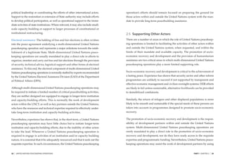 political leadership or coordinating the efforts of other international actors.      operation’s efforts should remain focused on preparing the ground for
Support to the restoration or extension of State authority may include efforts       those actors within and outside the United Nations system with the man-
to develop political participation, as well as operational support to the imme-      date to provide long-term peacebuilding assistance.
diate activities of state institutions. Where relevant, it may also include small-
scale capacity building or support to larger processes of constitutional or
institutional restructuring.                                                         2.5 Supporting Other Actors
Electoral assistance. The holding of free and fair elections is often written        There are a number of areas in which the role of United Nations peacekeep-
into the peace agreement underlying a multi-dimensional United Nations               ing operations is limited to facilitating the activities of other actors within
peacekeeping operation and represents a major milestone towards the estab-           and outside the United Nations system, when requested, and within the
lishment of a legitimate State. Multi-dimensional United Nations peace-              limits of their mandate and available capacity. The promotion of socio-
keeping operations are usually mandated to play a direct role in efforts to          economic recovery and development and the provision of humanitarian
organize, monitor and carry out free and fair elections through the provision        assistance are two critical areas in which multi-dimensional United Nations
of security, technical advice, logistical support and other forms of electoral       peacekeeping operations play a more limited supporting role.
assistance. To this end, the electoral component of multi-dimensional United
Nations peacekeeping operations is normally staffed by experts recommended           Socio-economic recovery and development is critical to the achievement of
by the United Nations Electoral Assistance Division (EAD) of the Department          a lasting peace. Experience has shown that security sector and other reform
of Political Affairs (DPA).                                                          programmes are unlikely to succeed if not supported by transparent and
                                                                                     effective economic management and civilian oversight systems. DDR efforts
Although multi-dimensional United Nations peacekeeping operations may                are likely to fail unless sustainable, alternative livelihoods can be provided
be required to initiate a limited number of critical peacebuilding activities,       to demobilized combatants.
they are neither designed nor equipped to engage in longer-term institution
and capacity-building efforts. This is normally the work of development              Similarly, the return of refugees and other displaced populations is more
actors within the UNCT, as well as key partners outside the United Nations,          likely to be smooth and sustainable if the special needs of these persons are
who have the resources and technical expertise required to effectively under-        taken into account in programmes designed to promote socio-economic
take long-term institution and capacity-building activities.                         recovery.

Nevertheless, experience has shown that, in the short-term, a United Nations         The promotion of socio-economic recovery and development is the respon-
peacekeeping operation may have little choice but to initiate longer-term            sibility of development partners within and outside the United Nations
institution and capacity-building efforts, due to the inability of other actors      system. Multi-dimensional United Nations peacekeeping operations are
to take the lead. Whenever a United Nations peacekeeping operation is                rarely mandated to play a direct role in the promotion of socio-economic
required to engage in activities of an institution and/or capacity building          recovery and development, nor do they have ready access to the requisite
nature, it is essential that it be adequately resourced and that it seek out the     expertise and programmatic funding. Nevertheless, United Nations peace-
requisite expertise. In such circumstances, the United Nations peacekeeping          keeping operations may assist the work of development partners by using


28   |   UNITED NATIONS PEACEKEEPING OPERATIONS                                                                                                   PART I CHAPTER 2   |   29
 