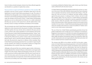 fairest of referees should anticipate criticism from those affected negatively     is normally prohibited for Member States under Article 2(4) of the Charter,
and should be in a position to explain their actions.                              unless authorized by the Security Council.

Non-use of force except in self-defense and defense of the mandate. The            A United Nations peacekeeping operation should only use force as a mea-
principle of non-use of force except in self-defense dates back to the ﬁrst        sure of last resort, when other methods of persuasion have been exhausted,
deployment of armed United Nations peacekeepers in 1956. The notion of             and an operation must always exercise restraint when doing so. The ulti-
                                                                                   mate aim of the use of force is to inﬂuence and deter spoilers working
self-defense has subsequently come to include resistance to attempts by force-
                                                                                   against the peace process or seeking to harm civilians; and not to seek
ful means to prevent the peacekeeping operation from discharging its duties
                                                                                   their military defeat. The use of force by a United Nations peacekeeping
under the mandate of the Security Council.23 United Nations peacekeeping
                                                                                   operation should always be calibrated in a precise, proportional and appro-
operations are not an enforcement tool. However, it is widely understood
                                                                                   priate manner, within the principle of the minimum force necessary to
that they may use force at the tactical level, with the authorization of the
                                                                                   achieve the desired effect, while sustaining consent for the mission and its
Security Council, if acting in self-defense and defense of the mandate.            mandate. In its use of force, a United Nations peacekeeping operation should
                                                                                   always be mindful of the need for an early de-escalation of violence and a
The environments into which United Nations peacekeeping operations are
                                                                                   return to non-violent means of persuasion.
deployed are often characterized by the presence of militias, criminal gangs,
and other spoilers who may actively seek to undermine the peace process            The use of force by a United Nations peacekeeping operation always has
or pose a threat to the civilian population. In such situations, the Security      political implications and can often give rise to unforeseen circumstances.
Council has given United Nations peacekeeping operations “robust” man-             Judgments concerning its use will need to be made at the appropriate level
dates authorizing them to “use all necessary means” to deter forceful attempts     within a mission, based on a combination of factors including mission capa-
to disrupt the political process, protect civilians under imminent threat of       bility; public perceptions; humanitarian impact; force protection; safety and
physical attack, and/or assist the national authorities in maintaining law         security of personnel; and, most importantly, the effect that such action will
and order. By proactively using force in defense of their mandates, these          have on national and local consent for the mission.

United Nations peacekeeping operations have succeeded in improving the
                                                                                   The mission-wide ROE for the military and DUF for the police compo-
security situation and creating an environment conducive to longer-term            nents of a United Nations peacekeeping operation will clarify the different
peacebuilding in the countries where they are deployed.                            levels of force that can be used in various circumstances, how each level of
                                                                                   force should be used, and any authorizations that must be obtained by
Although on the ground they may sometimes appear similar, robust peace-
                                                                                   commanders. In the volatile and potentially dangerous environments into
keeping should not be confused with peace enforcement, as envisaged under          which contemporary peacekeeping operations are often deployed, these ROE
Chapter VII of the Charter. Robust peacekeeping involves the use of force          and DUF should be sufﬁciently robust to ensure that a United Nations peace-
at the tactical level with the authorization of the Security Council and con-      keeping operation retains its credibility and freedom of action to implement
sent of the host nation and/or the main parties to the conﬂict. By contrast,       its mandate. The mission leadership should ensure that these ROE and
peace enforcement does not require the consent of the main parties and may         DUF are well understood by all relevant personnel in the mission and are
involve the use of military force at the strategic or international level, which   being applied uniformly.


34   |   UNITED NATIONS PEACEKEEPING OPERATIONS                                                                                                PART I CHAPTER 3   |   35
 