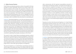 3.2 Other Success Factors                                                          order, commensurate with the important responsibilities entrusted to a
                                                                                   United Nations peacekeeping operation, and should meet the highest stan-
United Nations peacekeeping operations continue to be guided by the basic
                                                                                   dards of efﬁciency, competence and integrity. The mission’s senior leader-
principles of consent, impartiality and the non-use of force except in self-
defense and defense of the mandate. The experiences of the past 15 years           ship must ensure that all personnel are fully aware of the standards of
have shown that in order to succeed, United Nations peacekeeping opera-            conduct that are expected of them and that effective measures are in place to
tions must also be perceived as legitimate and credible, particularly in the       prevent misconduct. Civilian, police and military personnel should receive
eyes of the local population. The United Nations recent experience with            mandatory training on sexual exploitation and abuse; and this training
multi-dimensional peacekeeping has also served to highlight the need for           should be ongoing, as troops rotate in and out of peace operations. There
United Nations peacekeeping operations to promote national and local               must be zero tolerance for any kind of sexual exploitation and abuse, and
ownership, in order to contribute to the achievement of a sustainable peace.       other forms of serious misconduct. Cases of misconduct must be dealt with
                                                                                   ﬁrmly and fairly, to avoid undermining the legitimacy and moral authority
Legitimacy. International legitimacy is one of the most important assets of        of the mission.
a United Nations peacekeeping operation. The international legitimacy of
a United Nations peacekeeping operation is derived from the fact that it is        Experience has shown that the perceived legitimacy of a United Nations
established after obtaining a mandate from the United Nations Security             peacekeeping operation’s presence may erode over time, if the size of the
Council, which has primary responsibility for the maintenance of interna-          United Nations “footprint” and the behavior of its staff becomes a source of
tional peace and security. The uniquely broad representation of Member             local resentment; or if the peacekeeping operation is not sufﬁciently respon-
States who contribute personnel and funding to United Nations operations           sive as the situation stabilizes. Peacekeeping missions must always be aware
further strengthens this international legitimacy. So too does the fact that       of and respect national sovereignty. As legitimate and capable government
United Nations peacekeeping operations are directed by the United Nations          structures emerge, the role of the international actors may well need to
Secretary-General, an impartial and well-respected international ﬁgure,            diminish quickly. They should seek to promote national and local ownership,
committed to upholding the principles and purposes of the Charter.
                                                                                   be aware of emerging local capacities, and be sensitive to the effect that the
                                                                                   behavior and conduct of the mission has upon the local population.
The manner in which a United Nations peacekeeping operation conducts
itself may have a profound impact on its perceived legitimacy on the ground.
                                                                                   Credibility. United Nations peacekeeping operations are frequently deployed
The ﬁrmness and fairness with which a United Nations peacekeeping opera-
                                                                                   in volatile, highly stressed environments characterized by the collapse or
tion exercises its mandate, the circumspection with which it uses force, the
                                                                                   degradation of state structures, as well as enmity, violence, polarization and
discipline it imposes upon its personnel, the respect it shows to local cus-
                                                                                   distress. Lawlessness and insecurity may still be prevalent at local levels,
toms, institutions and laws, and the decency with which it treats the local
                                                                                   and opportunists will be present who are willing to exploit any political
people all have a direct effect upon perceptions of its legitimacy.
                                                                                   and security vacuum. In such environments, a United Nations peacekeep-
The perceived legitimacy of a United Nations peacekeeping operation is             ing operation is likely to be tested for weakness and division by those whose
directly related to the quality and conduct of its military, police and civilian   interests are threatened by its presence, particularly in the early stages of
personnel. The bearing and behavior of all personnel must be of the highest        deployment.


36   |   UNITED NATIONS PEACEKEEPING OPERATIONS                                                                                                PART I CHAPTER 3   |   37
 