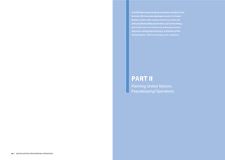 United Nations peacekeeping operations are likely to be
                                                  far more eﬀective when deployed as part of a United
                                                  Nations system-wide response based on a clear and
                                                  shared understanding of priorities, and on the willing-
                                                  ness of all actors to contribute to achieving common
                                                  objectives. Integrated planning is at the heart of the
                                                  United Nations’ eﬀorts to develop such a response.




                                                  PART II
                                                  Planning United Nations
                                                  Peacekeeping Operations




44   |   UNITED NATIONS PEACEKEEPING OPERATIONS                                                             PART I ENDNOTES   |   45
 