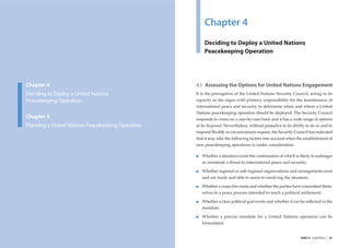 Chapter 4
                                                                Deciding to Deploy a United Nations
                                                                Peacekeeping Operation




         Chapter 4                                          4.1 Assessing the Options for United Nations Engagement
         Deciding to Deploy a United Nations                It is the prerogative of the United Nations Security Council, acting in its
         Peacekeeping Operation                             capacity as the organ with primary responsibility for the maintenance of
                                                            international peace and security, to determine when and where a United
                                                            Nations peacekeeping operation should be deployed. The Security Council
         Chapter 5                                          responds to crises on a case-by-case basis and it has a wide range of options
         Planning a United Nations Peacekeeping Operation   at its disposal. Nevertheless, without prejudice to its ability to do so and to
                                                            respond ﬂexibly as circumstances require, the Security Council has indicated
                                                            that it may take the following factors into account when the establishment of
                                                            new peacekeeping operations is under consideration:

                                                               Whether a situation exists the continuation of which is likely to endanger
                                                               or constitute a threat to international peace and security;

                                                               Whether regional or sub-regional organizations and arrangements exist
                                                               and are ready and able to assist in resolving the situation;

                                                               Whether a cease-ﬁre exists and whether the parties have committed them-
                                                               selves to a peace process intended to reach a political settlement;

                                                               Whether a clear political goal exists and whether it can be reﬂected in the
                                                               mandate;

                                                               Whether a precise mandate for a United Nations operation can be
                                                               formulated;


46   |   UNITED NATIONS PEACEKEEPING OPERATIONS                                                                         PART II CHAPTER 4   |   47
 