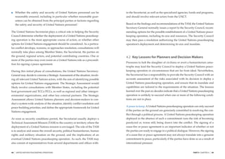 Whether the safety and security of United Nations personnel can be        in the Secretariat, as well as the specialized agencies, funds and programs,
         reasonably ensured, including in particular whether reasonable guar-      and should involve relevant actors from the UNCT.
         antees can be obtained from the principal parties or factions regarding
         the safety and security of United Nations personnel.1                     Based on the ﬁndings and recommendations of the TAM, the United Nations
                                                                                   Secretary-General normally issues a report to the Security Council, recom-
The United Nations Secretariat plays a critical role in helping the Security       mending options for the possible establishment of a United Nations peace-
Council determine whether the deployment of a United Nations peacekeep-            keeping operation, including its size and resources. The Security Council
ing operation is the most appropriate course of action, or whether other           may then pass a resolution authorizing the United Nations peacekeeping
options for United Nations engagement should be considered. As a particu-          operation’s deployment and determining its size and mandate.
lar conﬂict develops, worsens, or approaches resolution, consultations will
normally take place among Member States, the Secretariat, the parties on
the ground, regional actors, and potential contributing countries. One or          4.2 Key Lessons for Planners and Decision Makers
more of the parties may even insist on a United Nations role as a precondi-
                                                                                   Pressures to halt the slaughter of civilians or avert a humanitarian catas-
tion for signing a peace agreement.
                                                                                   trophe may lead the Security Council to deploy a United Nations peace-
During this initial phase of consultations, the United Nations Secretary-          keeping operation in circumstances that are far from ideal. Nevertheless,
General may decide to convene a Strategic Assessment of the situation, involv-     the Secretariat has a responsibility to provide the Security Council with an
ing all relevant United Nations actors, with the aim of identifying possible       accurate assessment of the risks associated with its decision to deploy a
options for United Nations engagement. The Strategic Assessment would              United Nations peacekeeping operation, and ensure that its mandate and
likely involve consultations with Member States, including the potential           capabilities are tailored to the requirements of the situation. The lessons
host government and TCCs/PCCs, as well as regional and other intergov-             learned over the past six decades indicate that a United Nations peacekeeping
ernmental organizations, and other key external partners. The Strategic            operation is unlikely to succeed when one or more of the following condi-
Assessment allows United Nations planners and decision-makers to con-              tions are not in place.
duct a system-wide analysis of the situation, identify conﬂict resolution and
peace-building priorities, and deﬁne the appropriate framework for United          A peace to keep. A United Nations peacekeeping operation can only succeed

Nations engagement.                                                                if the parties on the ground are genuinely committed to resolving the con-
                                                                                   ﬂict through a political process. A United Nations peacekeeping operation
As soon as security conditions permit, the Secretariat usually deploys a           deployed in the absence of such a commitment runs the risk of becoming
Technical Assessment Mission (TAM) to the country or territory where the           paralyzed or, worse still, being drawn into the conﬂict. The signing of a
deployment of a United Nations mission is envisaged. The role of the TAM           cease-ﬁre or peace agreement is an important indicator of whether or not
is to analyze and assess the overall security, political humanitarian, human       the parties are ready to engage in a political dialogue. However, the signing
rights and military situation on the ground, and the implications of an            of a cease-ﬁre or peace agreement may not always translate into a genuine
eventual United Nations peacekeeping operation. As such, the TAM may               commitment to peace, particularly if the parties have done so as a result of
also consist of representatives from several departments and ofﬁces with-          international pressure.


48   |   UNITED NATIONS PEACEKEEPING OPERATIONS                                                                                               PART II CHAPTER 4   |   49
 