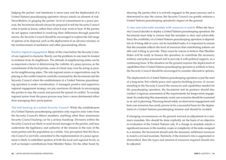 Judging the parties’ real intentions is never easy and the deployment of a       showing the parties that it is actively engaged in the peace process and is
United Nations peacekeeping operation always entails an element of risk.         determined to stay the course, the Security Council can greatly enhance a
Nevertheless, in gauging the parties’ level of commitment to a peace pro-        United Nations peacekeeping operation’s impact on the ground.
cess, the Secretariat should always be prepared to tell the Security Council
what it needs to know, rather than what it may want to hear. If the parties      A clear and achievable mandate with resources to match. When the Secu-
                                                                                 rity Council decides to deploy a United Nations peacekeeping operation, the
do not appear committed to resolving their differences through peaceful
                                                                                 Secretariat must help to ensure that the mandate is clear and achievable.
means, the Security Council should be encouraged to explore the full range
                                                                                 Since the credibility of a United Nations peacekeeping operation is depend-
of options at its disposal, such as the deployment of an advance mission, or
                                                                                 ent on it being able to carry out its mandated tasks, it is important to ensure
the reinforcement of mediation and other peacemaking efforts.
                                                                                 that the mandate reﬂects the level of resources that contributing nations are
Positive regional engagement. Many of the crises before the Security Coun-       able and willing to provide. There must be reason to believe that Member
cil are regional in character. Rarely can the problems in one state be treated   States will be ready to ﬁnance the operation, to contribute the necessary
in isolation from its neighbours. The attitude of neighbouring states can be     military and police personnel and to provide it with political support, on a
as important a factor in determining the viability of a peace process, as the    continuing basis. If the situation on the ground requires the deployment of
commitment of the local parties, some of whom may even be acting as prox-        capabilities that a United Nations peacekeeping operation is unlikely to have,
                                                                                 the Security Council should be encouraged to consider alternative options.
ies for neighbouring states. The role regional actors or organizations may be
playing in the conﬂict must be carefully examined by the Secretariat and the
                                                                                 The deployment of a United Nations peacekeeping operation is just the start
Security Council when the establishment of a United Nations peacekeep-
                                                                                 of a long-term, but volatile peace and capacity-building process. In recom-
ing operation is under consideration. A managed, positive and supportive         mending to the Security Council the resources and capabilities needed for
regional engagement strategy can pay enormous dividends in encouraging           the peacekeeping operation, the Secretariat and its partners should also
the parties to stay the course and prevent the spread of conﬂict. To exclude     conduct a rigorous assessment of the requirements for longer-term engage-
regional actors from the peace process may have a more detrimental effect        ment. In conducting this assessment, worst case scenarios should be examined
than managing their participation.                                               as an aid in planning. Planning based solely on short-term engagement and
                                                                                 best case scenarios has rarely proven to be a successful basis for the deploy-
The full backing of a united Security Council. While the establishment
                                                                                 ment of a United Nations peacekeeping mission and should be avoided.
of a United Nations peacekeeping operation only requires nine votes from
the Security Council’s ﬁfteen members, anything other than unanimous             If changing circumstances on the ground warrant an adjustment to a mis-
Security Council backing can be a serious handicap. Divisions within the         sion’s mandate, this should be done explicitly on the basis of an objective
Security Council are likely to send mixed messages to the parties, and may       re-evaluation of the United Nations role. If a change in mandate entails a
undermine the legitimacy and authority of the mission in the eyes of the         signiﬁcant increase in the number, scope or complexity of the tasks assigned
main parties and the population as a whole. Any perception that the Secu-        to a mission, the Secretariat should seek the necessary additional resources
rity Council is not fully committed to the implementation of a peace agree-      to match a revised mandate. Similarly, if the mission’s role is augmented or
ment is likely to embolden spoilers at both the local and regional levels, as    diminished, then the types and amount of resources required should also
well as hamper contributions from Member States. On the other hand, by           be adjusted.


50   |   UNITED NATIONS PEACEKEEPING OPERATIONS                                                                                              PART II CHAPTER 4   |   51
 