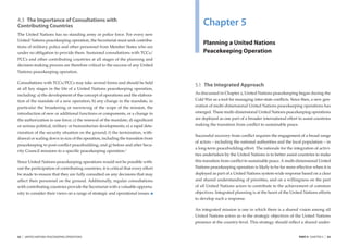 4.3 The Importance of Consultations with
Contributing Countries                                                                  Chapter 5
The United Nations has no standing army or police force. For every new
United Nations peacekeeping operation, the Secretariat must seek contribu-
                                                                                        Planning a United Nations
tions of military, police and other personnel from Member States who are
under no obligation to provide them. Sustained consultations with TCCs/                 Peacekeeping Operation
PCCs and other contributing countries at all stages of the planning and
decision-making process are therefore critical to the success of any United
Nations peacekeeping operation.

Consultations with TCCs/PCCs may take several forms and should be held
                                                                                    5.1 The Integrated Approach
at all key stages in the life of a United Nations peacekeeping operation,
including: a) the development of the concept of operations and the elabora-         As discussed in Chapter 2, United Nations peacekeeping began during the
tion of the mandate of a new operation; b) any change in the mandate, in            Cold War as a tool for managing inter-state conﬂicts. Since then, a new gen-
particular the broadening or narrowing of the scope of the mission, the             eration of multi-dimensional United Nations peacekeeping operations has
introduction of new or additional functions or components, or a change in           emerged. These multi-dimensional United Nations peacekeeping operations
the authorization to use force; c) the renewal of the mandate; d) signiﬁcant        are deployed as one part of a broader international effort to assist countries
or serious political, military or humanitarian developments; e) a rapid dete-       making the transition from conﬂict to sustainable peace.
rioration of the security situation on the ground; f) the termination, with-
                                                                                    Successful recovery from conﬂict requires the engagement of a broad range
drawal or scaling down in size of the operation, including the transition from
                                                                                    of actors – including the national authorities and the local population – in
peacekeeping to post-conﬂict peacebuilding; and g) before and after Secu-
                                                                                    a long-term peacebuilding effort. The rationale for the integration of activi-
rity Council missions to a speciﬁc peacekeeping operation.2
                                                                                    ties undertaken by the United Nations is to better assist countries to make
Since United Nations peacekeeping operations would not be possible with-            this transition from conﬂict to sustainable peace. A multi-dimensional United
out the participation of contributing countries, it is critical that every effort   Nations peacekeeping operation is likely to be far more effective when it is
be made to ensure that they are fully consulted on any decisions that may           deployed as part of a United Nations system-wide response based on a clear
affect their personnel on the ground. Additionally, regular consultations           and shared understanding of priorities, and on a willingness on the part
with contributing countries provide the Secretariat with a valuable opportu-        of all United Nations actors to contribute to the achievement of common
nity to consider their views on a range of strategic and operational issues.        objectives. Integrated planning is at the heart of the United Nations efforts
                                                                                    to develop such a response.

                                                                                    An integrated mission is one in which there is a shared vision among all
                                                                                    United Nations actors as to the strategic objectives of the United Nations
                                                                                    presence at the country-level. This strategy should reﬂect a shared under-


52   |   UNITED NATIONS PEACEKEEPING OPERATIONS                                                                                                PART II CHAPTER 5   |   53
 
