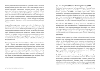standing of the operating environment and agreement on how to maximize           5.2 The Integrated Mission Planning Process (IMPP)
the effectiveness, efﬁciency, and impact of the United Nations overall re-
                                                                                 The United Nations has adopted an Integrated Mission Planning Process
sponse. Structural or programmatic integration between United Nations
                                                                                 (IMPP) to facilitate the planning of multi-dimensional United Nations peace-
actors must be driven by an assessment of whether or not it will add real
                                                                                 keeping operations.3 The IMPP is intended to help the United Nations
value and improve the impact of the United Nations engagement. An inte-
                                                                                 system arrive at a common understanding of its strategic objectives in a
grated mission’s structure should be derived from an in-depth apprecia-          particular country by engaging all relevant parts of the United Nations sys-
tion of the speciﬁc country setting and an honest assessment of the United       tem. It aims to ensure that the right people are at the planning table, that
Nations capacities to respond effectively. It should be driven by the United     the right issues are being discussed, and that the appropriate authorities and
Nations strategy for that country and the resources available to the United      accountabilities are in place to motivate integrated thinking and planning.
Nations.
                                                                                 Full application of the IMPP may not always be necessary or feasible since
Integrated planning may, at times, appear to slow the deployment of a            the deployment of an integrated mission is just one among a range of pos-
United Nations peacekeeping operation. Therefore, a balance must be struck       sible options for United Nations engagement. Nevertheless, even in situa-
between the need to ensure that developmental, human rights, gender and          tions requiring a more traditional United Nations peacekeeping response,
other perspectives are fully taken into account, and the need to deliver a       every effort should be made to ensure that planning is conducted in close
timely and effective humanitarian and security response. Finding such a          coordination with relevant United Nations system partners and other key
balance is not easy and requires cooperation, coordination and communi-          stakeholders.
cation. Ultimately, integrated planning helps to ensure that all the actors
in the United Nations system, when deployed in the ﬁeld, are pointing in         The IMPP should be driven by a realistic assessment of existing capacities
the same direction.                                                              at country-level, in order to avoid duplication of effort and ensure the most
                                                                                 efﬁcient use of the United Nations limited resources. Any plans based on
Forcing integration where it is not needed may well be counter-productive.       overly ambitious, unfunded or aspirational capacities must be carefully
Chapter 7 provides more detail on managing integrated missions in the            scrutinized at this stage to avoid unrealistic planning assumptions. The
ﬁeld. In situations where there is little or no peace to keep, integration may   UNCT should, therefore, be involved in the IMPP from the outset and con-
create difﬁculties for humanitarian and development partners, particularly       tinue to play an active role in planning efforts within the context of an inte-
if they are perceived to be too closely linked to the political and security     grated mission. These considerations should be factored into the IMPP and
objectives of the peacekeeping mission. In the worst case, integration may       reﬂected in the accompanying budgetary process.
endanger their operations and the lives of their personnel. Integrated plan-
ning should also bear these worse case scenarios in mind and ensure appro-       The IMPP does not and cannot take over all other planning processes. The
priate dialogue, communication and contingency planning.                         number of international and national actors involved in efforts to support
                                                                                 the process of post-conﬂict recovery means that, in practice, planning can-
                                                                                 not always be fully coherent or integrated. These actors have different
                                                                                 roles, decision-making processes, deployment time-lines, procedures, budget-
                                                                                 ary pressures and supervising authorities. However, the IMPP does provide


54   |   UNITED NATIONS PEACEKEEPING OPERATIONS                                                                                              PART II CHAPTER 5   |   55
 