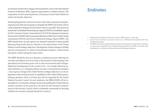an inclusive framework to engage external partners, such as the International
Financial Institutions (IFIs), regional organizations or bilateral donors. The   Endnotes
cooperation of such external partners is necessary for the United Nations to
achieve its broader objectives.

Peacekeeping planners need to be aware of the other assessment and plan-
ning processes that may be going on alongside the IMPP and actively seek to
create substantive linkages between them wherever possible. Such processes
include the Consolidated Humanitarian Appeal (CHAP)/Consolidated Appeal
(CAP), Common Country Assessment (CCA)/UN Development Assistance
Framework (UNDAF), Joint Assessment Missions (JAM)/Post-Conﬂict Needs
                                                                                 1   Statement by the President of the Security Council S/PRST/1994/22, of 3 May 1994.
Assessments (PCNA) and Poverty Reduction Strategy Papers (PRSP). The             2   Security Council resolution 1353 (2001), of 13 June 2001, on Measures for Cooperation with Troop
IMPP should draw on and capture any elements contained in these parallel             Contributing Countries
                                                                                 3   The IMPP was formally endorsed through a decision of the Secretary–General’s Policy Committee,
planning frameworks that are relevant to the achievement of the United
                                                                                     on 13 June 2006. A comprehensive set of implementation guidelines for the IMPP are currently under
Nations overall strategic objectives. Development of these linkages will help        development, in coordination with ﬁeld missions and Headquarters planners.
prevent circumstances in which uncoordinated initiatives create friction
and spark conﬂict among the many actors.

The IMPP should be seen as a dynamic, continuous process allowing for
activities and objectives to be revised, as the mission’s understanding of its
operational environment grows and as that environment itself changes.
Signiﬁcant developments at the country level – for example following na-
tional elections, or a changed political, security or humanitarian situation
– may require a change in the United Nations strategic objectives, or a recon-
ﬁguration of the overall role and/or capabilities of the United Nations peace-
keeping operation. Such a revision may also be requested by the United
Nations Security Council. In such situations, the SRSG/HOM will be re-
sponsible for revising the strategic framework guiding the United Nations
system’s activities on the ground as the basis for the Secretary-General’s
report to the Security Council, which is ultimately responsible for deciding
whether the mission’s mandate should be revised.




56   |   UNITED NATIONS PEACEKEEPING OPERATIONS                                                                                                                PART II ENDNOTES   |   57
 