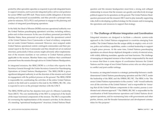 ported by other specialist capacities as required, to provide integrated teams   quarters and the mission headquarters must form a strong and collegial
to support missions, and to provide integrated policy advice and guidance        relationship to ensure that the mission can quickly and effectively leverage
for senior DPKO and DFS staff. These teams enable delegation of decision         political support for its operations on the ground. The United Nations Head-
making and increased accountability; and they provide a principal entry          quarters personnel and the mission’s MLT need to play mutually supporting
point for missions, TCCs/PCCs and partners to engage in the planning and         roles, both in developing a political strategy for the mission and in managing
conduct of integrated peacekeeping operations.                                   the operations and resources to support that strategy.

In the ﬁeld, the Head of Mission (HOM) exercises operational authority over
the United Nations peacekeeping operation’s activities, including military,
police and civilian resources. In the case of military personnel provided by     7.2 The Challenge of Mission Integration and Coordination
Member States, these personnel are placed under the operational control          Integrated missions are designed to facilitate a coherent, system-wide
of the United Nations Force Commander or head of military component,             approach to the United Nations engagement in countries emerging from
but not under United Nations command. However, once assigned under               conﬂict. The United Nations has the unique ability to employ a mix of civil-
United Nations operational control, contingent commanders and their per-         ian, police and military capabilities, under a uniﬁed leadership to support
sonnel report to the Force Commander and they should not act on national         a fragile peace process. At the same time, United Nations peacekeeping
direction, particularly if those actions might adversely affect implementa-      operations are almost always deployed alongside a variety of external actors,
tion of the mission mandate or run contrary to United Nations policies           with widely differing mandates, agendas and time horizons. The challenge
applicable to the mission. Member States may withdraw their contributed          of managing an integrated mission is thus further compounded by the need
personnel from the mission through advice to United Nations Headquarters.        to ensure that there is some degree of coordination between the United
                                                                                 Nations and the range of non-United Nations actors who are often present
In integrated missions, the SRSG/HOM is a civilian who reports to the
                                                                                 in conﬂict and post-conﬂict settings.
Secretary-General through the Under-Secretary-General for Peacekeeping
Operations at United Nations Headquarters.2 The SRSG/HOM is given
                                                                                 In essence, an integrated mission is a strategic partnership between a multi-
signiﬁcant delegated authority to set the direction of the mission and to lead
                                                                                 dimensional United Nations peacekeeping operation and the UNCT, under
its engagement with the political process on the ground. The SRSG/HOM
                                                                                 the leadership of the SRSG and the DSRSG/RC/HC. The SRSG is the “the
is responsible for coordinating the activities of the entire United Nations
                                                                                 senior United Nations representative in the country” with “overall authority
system in the ﬁeld and is assisted in this task by the DSRSG/RC/HC, who
                                                                                 over all the activities of the United Nations” and is responsible for “ensur-
is expected to serve as the principal interface with the UNCT.
                                                                                 ing that all the United Nations components in the country pursue a coor-
The SRSG/HOM and his/her deputies form part of a Mission Leadership              dinated and coherent approach.”3 The DSRSG/RC/HC is responsible for the
Team (MLT). The core membership of the MLT is comprised of the heads             coordination of both humanitarian operations and United Nations devel-
of the major functional components of the mission. The MLT is responsible        opment operations, and for maintaining links with governments and other
for overseeing the implementation of the mission’s activities. In the absence    parties, donors, and the broader humanitarian and development commu-
of a standing “operational headquarters” structure, United Nations Head-         nities for this purpose.4


68   |   UNITED NATIONS PEACEKEEPING OPERATIONS                                                                                             PART III CHAPTER 7   |   69
 