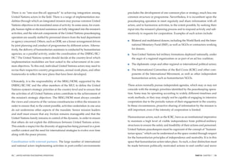 There is no “one-size-ﬁts-all approach” to achieving integration among              precludes the development of one common plan or strategy, much less one
United Nations actors in the ﬁeld. There is a range of implementation mo-           common structure or programme. Nevertheless, it is incumbent upon the
dalities through which an integrated mission may pursue common United               peacekeeping operation to meet regularly and share information with all
Nations objectives in its mandated areas of activity. In some areas, for exam-      actors, and to harmonize activities, to the extent possible, by seeking their
ple, human rights or electoral assistance are fully integrated into the mission’s   input into the mission’s planning process and to respond actively and sub-
activities, and the relevant components of the United Nations peacekeeping          stantively to requests for cooperation. Examples of such actors include:
operation are usually staffed by personnel drawn from the lead department
or agency concerned. Others, such as DDR, see a looser arrangement driven              Bilateral and multilateral donors, including the World Bank and the Inter-
by joint planning and conduct of programmes by different actors. Alterna-              national Monetary Fund (IMF), as well as NGOs or contractors working
tively, the delivery of humanitarian assistance is conducted by humanitarian           for donors;
agencies, as a parallel activity, under the coordination of the DSRSG/RC/              Non-United Nations led military formations deployed nationally, under
HC.6 The United Nations system should decide at the country-level which                the aegis of a regional organization or as part of an ad hoc coalition;
implementation modalities are best suited to the achievement of its com-
                                                                                       The diplomatic corps and other regional or international political actors;
mon objectives. To this end, individual United Nations actors may need to
revise their respective country programmes, annual work plans, and other               The International Committee of the Red Cross (ICRC) and other com-
frameworks to reﬂect the new plans that have been developed.                           ponents of the International Movement, as well as other independent
                                                                                       humanitarian actors, such as humanitarian NGOs.
Ultimately, it is the responsibility of the SRSG/HOM, supported by the
DSRSG/RC/HC and the other members of the MLT, to deﬁne the United                   These actors normally pursue independent agendas, which may or may not
Nations system’s strategic priorities at the country-level and to ensure that       coincide with the strategic priorities identiﬁed by the peacekeeping opera-
the activities of all United Nations actors contribute to the achievement of        tion. Some may be operating according to widely different timelines and
the mission’s strategic objectives. The SRSG/HOM must always consider               work methods, or they may simply not be capable of engaging in intensive
the views and concerns of the various constituencies within the mission in          cooperation due to the periodic nature of their engagement in the country.
order to ensure that, to the extent possible, activities undertaken in one area     In these circumstances, proactive sharing of information by the mission is
do not undermine other aspects of the mandate. Senior mission leaders               still important, even if the intensity of cooperation is limited.
and staff must ensure that any friction remains manageable and that the
United Nations family remains in control of the dynamic, in order to ensure         Humanitarian actors, such as the ICRC, have as an institutional imperative
that others do not exploit the differences between United Nations actors.           to maintain a high level of visible independence from political-military
This entails a respect for the diversity of approaches being pursued in a post-     structures to ensure the safety and feasibility of their actions and personnel.
conﬂict context and the need for international strategies to evolve over time       United Nations peacekeepers must be cognizant of the concept of “humani-
along with the peace process.                                                       tarian space,” which can be understood as the space created through respect
                                                                                    for the humanitarian principles of independence and neutrality. It is in this
Coordination with external partners. The large number of international              space that humanitarian action takes place. As such, a clear distinction must
and national actors implementing activities in post-conﬂict environments            be made between politically motivated actions to end conﬂict and move


72   |   UNITED NATIONS PEACEKEEPING OPERATIONS                                                                                                 PART III CHAPTER 7   |   73
 