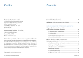Credits                                                                        Contents




Peacekeeping Best Practices Section                                            Foreword Jean-Marie Guéhenno ........................................................................................................................... 6
Division of Policy, Evaluation and Training
Department of Peacekeeping Operations                                          Introduction Scope and Purpose of the Document .................................................................. 8
United Nations Secretariat
One UN Plaza, New York, NY 10017                                               PART I: THE EVOLUTION OF UNITED NATIONS PEACEKEEPING
Tel. 212 963 1234
                                                                               Chapter 1 The Normative Framework for
                                                                               United Nations Peacekeeping Operations ............................................................................................. 13
Approved by J.-M. Guéhenno, USG/DPKO
                                                                                     1.1 The Charter of the United Nations .............................................................................................. 13
Approved on 18 January 2008
                                                                                     1.2 Human Rights ........................................................................................................................................................... 14
Contact: PBPS/D-PET
                                                                                     1.3 International Humanitarian Law ................................................................................................... 15
Review date: January 2010
                                                                                     1.4 Security Council Mandates .................................................................................................................... 16
© United Nations 2008. This publication enjoys copyright under Protocol 2
                                                                               Chapter 2 The Evolving Role of United Nations
of the Universal Copyright Convention. Nevertheless, governmental authori-
                                                                               Peacekeeping Operations                                        .............................................................................................................................................   17
ties or Member States may freely photocopy any part of this publication
for exclusive use within their training institutes. However, no portion of           2.1 The Spectrum of Peace and Security Activities ........................................................ 17
this publication may be reproduced for sale or mass publication without              2.2 Linkages and Grey Areas ......................................................................................................................... 18
the express consent, in writing, of the Peacekeeping Best Practices Section,
                                                                                     2.3 The Core Business of United Nations
United Nations Department of Peacekeeping Operations.
                                                                                     Peacekeeping Operations .................................................................................................................................... 20
                                                                                     2.4 Peacebuilding Activities ............................................................................................................................. 25
Design and layout: Rick Jones (rick@ studioexile.com)                                2.5 Supporting Other Actors ........................................................................................................................... 29


2   |   UNITED NATIONS PEACEKEEPING OPERATIONS                                                                                                                                                                                                                     CONTENTS                   |   3
 