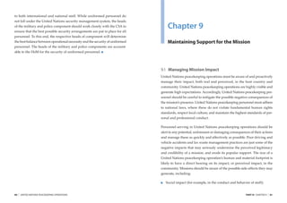 to both international and national staff. While uniformed personnel do
not fall under the United Nations security management system, the heads
of the military and police component should work closely with the CSA to
ensure that the best possible security arrangements are put in place for all
                                                                                   Chapter 9
personnel. To this end, the respective heads of component will determine
the best balance between operational necessity and the security of uniformed       Maintaining Support for the Mission
personnel. The heads of the military and police components are account-
able to the HoM for the security of uniformed personnel.




                                                                               9.1 Managing Mission Impact
                                                                               United Nations peacekeeping operations must be aware of and proactively
                                                                               manage their impact, both real and perceived, in the host country and
                                                                               community. United Nations peacekeeping operations are highly visible and
                                                                               generate high expectations. Accordingly, United Nations peacekeeping per-
                                                                               sonnel should be careful to mitigate the possible negative consequences of
                                                                               the mission’s presence. United Nations peacekeeping personnel must adhere
                                                                               to national laws, where these do not violate fundamental human rights
                                                                               standards, respect local culture, and maintain the highest standards of per-
                                                                               sonal and professional conduct.

                                                                               Personnel serving in United Nations peacekeeping operations should be
                                                                               alert to any potential, unforeseen or damaging consequences of their actions
                                                                               and manage these as quickly and effectively as possible. Poor driving and
                                                                               vehicle accidents and lax waste management practices are just some of the
                                                                               negative impacts that may seriously undermine the perceived legitimacy
                                                                               and credibility of a mission, and erode its popular support. The size of a
                                                                               United Nations peacekeeping operation’s human and material footprint is
                                                                               likely to have a direct bearing on its impact, or perceived impact, in the
                                                                               community. Missions should be aware of the possible side-effects they may
                                                                               generate, including:

                                                                                  Social impact (for example, in the conduct and behavior of staff);


80   |   UNITED NATIONS PEACEKEEPING OPERATIONS                                                                                         PART III CHAPTER 9   |   81
 