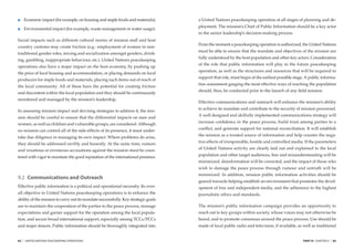 Economic impact (for example, on housing and staple foods and materials);   a United Nations peacekeeping operation at all stages of planning and de-
                                                                                     ployment. The mission’s Chief of Public Information should be a key actor
         Environmental impact (for example, waste management or water usage).
                                                                                     in the senior leadership’s decision-making process.
Social impacts such as different cultural norms of mission staff and host
                                                                                     From the moment a peacekeeping operation is authorized, the United Nations
country customs may create friction (e.g.: employment of women in non-
                                                                                     must be able to ensure that the mandate and objectives of the mission are
traditional gender roles, mixing and socialization amongst genders, drink-
                                                                                     fully understood by the host population and other key actors. Consideration
ing, gambling, inappropriate behaviour, etc.). United Nations peacekeeping
                                                                                     of the role that public information will play in the future peacekeeping
operations also have a major impact on the host economy, by pushing up
                                                                                     operation, as well as the structures and resources that will be required to
the price of local housing and accommodation, or placing demands on local
                                                                                     support that role, must begin at the earliest possible stage. A public informa-
producers for staple foods and materials, placing such items out of reach of
                                                                                     tion assessment gauging the most effective ways of reaching the population
the local community. All of these have the potential for creating friction
                                                                                     should, thus, be conducted prior to the launch of any ﬁeld mission.
and discontent within the local population and they should be continuously
monitored and managed by the mission’s leadership.
                                                                                     Effective communications and outreach will enhance the mission’s ability
                                                                                     to achieve its mandate and contribute to the security of mission personnel.
In assessing mission impact and devising strategies to address it, the mis-
                                                                                     A well designed and skilfully implemented communications strategy will
sion should be careful to ensure that the differential impacts on men and
                                                                                     increase conﬁdence in the peace process, build trust among parties to a
women, as well as children and vulnerable groups, are considered. Although
                                                                                     conﬂict, and generate support for national reconciliation. It will establish
no mission can control all of the side-effects of its presence, it must under-
                                                                                     the mission as a trusted source of information and help counter the nega-
take due diligence in managing its own impact. Where problems do arise,
they should be addressed swiftly and honestly. At the same time, rumors              tive effects of irresponsible, hostile and controlled media. If the parameters

and vexatious or erroneous accusations against the mission must be coun-             of United Nations activity are clearly laid out and explained to the local

tered with vigor to maintain the good reputation of the international presence.      population and other target audiences, fear and misunderstanding will be
                                                                                     minimized, disinformation will be corrected, and the impact of those who
                                                                                     wish to damage the peace process through rumour and untruth will be
                                                                                     minimized. In addition, mission public information activities should be
9.2 Communications and Outreach
                                                                                     geared towards helping establish an environment that promotes the devel-
Effective public information is a political and operational necessity. Its over-     opment of free and independent media, and the adherence to the highest
all objective in United Nations peacekeeping operations is to enhance the            journalistic ethics and standards.
ability of the mission to carry out its mandate successfully. Key strategic goals
are to maintain the cooperation of the parties to the peace process, manage          The mission’s public information campaign provides an opportunity to
expectations and garner support for the operation among the local popula-            reach out to key groups within society, whose voices may not otherwise be
tion, and secure broad international support, especially among TCCs/PCCs             heard, and to promote consensus around the peace process. Use should be
and major donors. Public information should be thoroughly integrated into            made of local public radio and television, if available, as well as traditional


82   |   UNITED NATIONS PEACEKEEPING OPERATIONS                                                                                                  PART III CHAPTER 9   |   83
 
