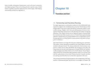 forms of public information dissemination, such as the local community
and religious groups. Where no local dissemination capacity exists, a United
Nations capability should be deployed at the earliest stages, while helping
concurrently to build local capacities.
                                                                                   Chapter 10
                                                                                   Transition and Exit




                                                                               10.1 Partnerships and Transition Planning
                                                                               No single organization can presently conduct all of the multifaceted tasks
                                                                               required to support and consolidate peace processes. Partnerships are thus
                                                                               indispensable to the success of the international community’s efforts in post-
                                                                               conﬂict settings. Chapter 5 and 7 have provided guidance on how to man-
                                                                               age the relationship with partners in the planning and conduct of ongoing
                                                                               operations. This chapter focuses on two important aspects of partnership:
                                                                               the transition from other security actors to a United Nations peacekeeping
                                                                               operation; and the hand-over of responsibilities from a United Nations peace-
                                                                               keeping operation to United Nations system partners and others, as it pre-
                                                                               pares to withdraw.

                                                                               The United Nations is no longer the only actor conducting peace operations.
                                                                               The number of peace operations mounted by non-United Nations actors has
                                                                               doubled in the past decade. The African Union (AU), the Economic Com-
                                                                               munity of West African States (ECOWAS), the European Union (EU), the
                                                                               Organization for Security and Cooperation in Europe (OSCE), the Common-
                                                                               wealth of Independent States (CIS) and the North Atlantic Treaty Organi-
                                                                               zation (NATO) have all mounted major operations of their own (in most cases
                                                                               with the authorization of the United Nations Security Council); and they
                                                                               are making concerted efforts to increase their capacities in this area.

                                                                               The growing involvement of regional agencies and arrangements in the main-
                                                                               tenance of international peace and security, as envisaged in Chapter VIII


84   |   UNITED NATIONS PEACEKEEPING OPERATIONS                                                                                          PART III CHAPTER 10   |   85
 