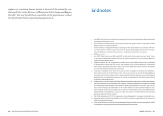 capture any remaining lessons learned at the end of the mission by con-
ducting of After Action Reviews (AARs) and/or End of Assignment Reports     Endnotes
(EoARs) 11 that may beneﬁt those responsible for the planning and conduct
of future United Nations peacekeeping operations.




                                                                            1    See DPKO Policy Directive on Authority, Command and Control for United Nations Multi-dimensional
                                                                                 Peacekeeping Operations (2007).
                                                                            2    For missions of a military nature, the Secretary-General may appoint a Force Commander or Chief
                                                                                 Military Observer as Head of Mission.
                                                                            3    Note of Guidance on Integrated Missions, Clarifying the Role, Responsibility and Authority of the Spe-
                                                                                 cial Representative of the Secretary-General and the Deputy Special Representative of the Secretary-
                                                                                 General/Resident Coordinator/Humanitarian Coordination, 9 December 2005, para. 5.
                                                                            4    Ibid., para. 18–19.
                                                                            5    See DPKO Policy Directive on JOCs and JMACs, 1 July 2006. In this context, the term “joint” refers
                                                                                 to the internal collaboration required between all mission components to achieve shared objectives
                                                                                 under a single leadership team.
                                                                            6    Where the DSRSG/RC/HC is supported by an ofﬁce of the United Nations Ofﬁce of the Coordination
                                                                                 of Humanitarian Affairs (OCHA), OCHA will normally serve as the humanitarian coordination
                                                                                 ofﬁce. Where appropriate, the OCHA ofﬁce may remain outside the mission structure to facilitate
                                                                                 access by the broader humanitarian community.
                                                                            7    Generally, contingents arrive with between 30–90 days of supplies to maintain self-sufﬁciency.
                                                                                 During that period, the United Nations enters into service contracts to provide the bulk supplies of
                                                                                 a mission, such as water, rations, laundry, waste disposal and some transport services. Contingents
                                                                                 bringing their own equipment are paid for the lease of this equipment by the United Nations, based
                                                                                 on agreed reimbursement rates.
                                                                            8    Under Article 105 of the Charter, the United Nations is entitled to enjoy such privileges and immuni-
                                                                                 ties as are necessary for the fulﬁlment of its purposes. Additional diplomatic privileges are accorded
                                                                                 to United Nations staff members and premises in times of international crisis, by the 1946 Conven-
                                                                                 tion on the Privileges and Immunities of the United Nations and the Specialised Agencies and,
                                                                                 more explicitly, by the 1994 Convention on the Safety of United Nations and Associated personnel,
                                                                                 which obligates all signatories to ensure the safety and security of United Nations and associated
                                                                                 personnel deployed in their territory.
                                                                            9    The “Joint Declaration on EU-UN Co-operation in Crisis Management” was signed in September 2003.
                                                                            10   Integrated ofﬁces consist of the members of the UNCT and may be augmented by the presence of
                                                                                 military and police specialists.
                                                                            11   After Action Reviews (AARs) and End of Assignment Reports (EoARs) are tools developed by DPKO
                                                                                 to facilitate the capturing and sharing of lessons learned from the ﬁeld.




90   |   UNITED NATIONS PEACEKEEPING OPERATIONS                                                                                                              PART III ENDNOTES    |   91
 