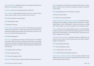 Preventive Diplomacy Diplomatic efforts to avert disputes arising between          Spoilers Individuals or groups that may proﬁt from the spread or continu-
parties from escalating into conﬂict.                                              ation of violence, or have an interest to disrupt a resolution of a conﬂict in
                                                                                   a given setting.
Peacemaking Action to bring hostile parties to agreement.
                                                                                   SRSG Special Representative of the Secretary-General
Peace Operations Field operations deployed to prevent, manage, and/or
resolve violent conﬂicts or reduce the risk of their recurrence.                   SSR Security Sector Reform

                                                                                   TAM Technical Assessment Mission
PRSP Poverty Reduction Strategy Papers

                                                                                   Traditional United Nations Peacekeeping Operations United Nations peace-
QIPs Quick Impact Projects
                                                                                   keeping operations conducted with the consent of the parties to a conﬂict,
RC Resident Coordinator                                                            usually States, in which “Blue Helmets” monitor a truce between warring
                                                                                   sides while mediators seek a political solution to the underlying conﬂict.
Robust Peacekeeping The use of force by a United Nations peacekeeping
                                                                                   Transition The hand-over of responsibilities between a non-United Nations
operation at the tactical level, with the authorization of the Security Council,
                                                                                   led peace operation to a United Nations peacekeeping operation; or from the
to defend its mandate against spoilers whose activities pose a threat to civil-
                                                                                   latter to other United Nations or non-United Nations actors upon the suc-
ians or risk undermining the peace process.
                                                                                   cessful completion of its mandate.
ROE Rules of Engagement
                                                                                   Transitional Administration A transitional authority established by the

Rule of Law A principle of governance in which all persons, institutions           Security Council to assist a country during a government regime change or

and entities, public and private, including the State itself, are accountable      passage to independence.

to laws that are publicly promulgated, equally enforced and independently
                                                                                   TRM Transitional Results Matrix
adjudicated, and which are consistent with international human rights norms
and standards.                                                                     TCC Troop Contributing Country

SDS Strategic Deployment Stocks                                                    UNCT United Nations Country Team

SLT Senior Leadership Team                                                         UNDP United Nations Development Programme


SMT Security Management Team                                                       United Nations-Led Peace Operation A Peace operation authorized by the
                                                                                   United Nations Security Council and conducted under the direction of the
SOFA/SOMA Status of Forces Agreement/Status of Mission Agreement                   United Nations Secretary-General.


98   |   UNITED NATIONS PEACEKEEPING OPERATIONS                                                                                                       ANNEX 2   |   99
 