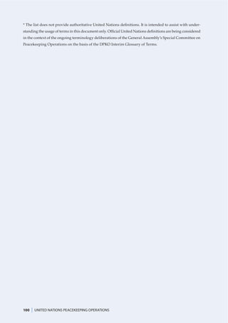 * The list does not provide authoritative United Nations deﬁnitions. It is intended to assist with under-
standing the usage of terms in this document only. Ofﬁcial United Nations deﬁnitions are being considered
in the context of the ongoing terminology deliberations of the General Assembly’s Special Committee on
Peacekeeping Operations on the basis of the DPKO Interim Glossary of Terms.




100   |   UNITED NATIONS PEACEKEEPING OPERATIONS
 