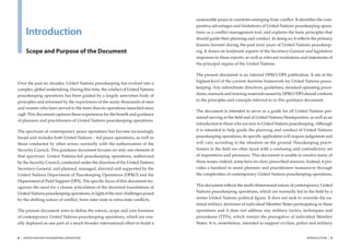 sustainable peace in countries emerging from conﬂict. It identiﬁes the com-
                                                                               parative advantages and limitations of United Nations peacekeeping opera-
         Introduction                                                          tions as a conﬂict management tool, and explains the basic principles that
                                                                               should guide their planning and conduct. In doing so, it reﬂects the primary
                                                                               lessons learned during the past sixty years of United Nations peacekeep-
         Scope and Purpose of the Document                                     ing. It draws on landmark reports of the Secretary-General and legislative
                                                                               responses to these reports, as well as relevant resolutions and statements of
                                                                               the principal organs of the United Nations.

                                                                               The present document is an internal DPKO/DFS publication. It sits at the
                                                                               highest-level of the current doctrine framework for United Nations peace-
Over the past six decades, United Nations peacekeeping has evolved into a
complex, global undertaking. During this time, the conduct of United Nations   keeping. Any subordinate directives, guidelines, standard operating proce-
peacekeeping operations has been guided by a largely unwritten body of         dures, manuals and training materials issued by DPKO/DFS should conform
principles and informed by the experiences of the many thousands of men        to the principles and concepts referred to in this guidance document.
and women who have served in the more than 60 operations launched since
                                                                               The document is intended to serve as a guide for all United Nations per-
1948. This document captures these experiences for the beneﬁt and guidance
                                                                               sonnel serving in the ﬁeld and at United Nations Headquarters, as well as an
of planners and practitioners of United Nations peacekeeping operations.
                                                                               introduction to those who are new to United Nations peacekeeping. Although
The spectrum of contemporary peace operations has become increasingly          it is intended to help guide the planning and conduct of United Nations
broad and includes both United Nations – led peace operations, as well as      peacekeeping operations, its speciﬁc application will require judgement and
those conducted by other actors, normally with the authorization of the        will vary according to the situation on the ground. Peacekeeping practi-
Security Council. This guidance document focuses on only one element of        tioners in the ﬁeld are often faced with a confusing and contradictory set
that spectrum: United Nations-led peacekeeping operations, authorized          of imperatives and pressures. This document is unable to resolve many of
by the Security Council, conducted under the direction of the United Nations   these issues; indeed, some have no clear, prescribed answers. Instead, it pro-
Secretary-General, and planned, managed, directed and supported by the         vides a handrail to assist planners and practitioners manoeuvre through
United Nations Department of Peacekeeping Operations (DPKO) and the            the complexities of contemporary United Nations peacekeeping operations.
Department of Field Support (DFS). The speciﬁc focus of this document rec-
                                                                               This document reﬂects the multi-dimensional nature of contemporary United
ognizes the need for a clearer articulation of the doctrinal foundations of
United Nations peacekeeping operations, in light of the new challenges posed   Nations peacekeeping operations, which are normally led in the ﬁeld by a
by the shifting nature of conﬂict, from inter-state to intra-state conﬂicts.   senior United Nations political ﬁgure. It does not seek to override the na-
                                                                               tional military doctrines of individual Member States participating in these
The present document aims to deﬁne the nature, scope and core business         operations and it does not address any military tactics, techniques and
of contemporary United Nations peacekeeping operations, which are usu-         procedures (TTPs), which remain the prerogative of individual Member
ally deployed as one part of a much broader international effort to build a    States. It is, nonetheless, intended to support civilian, police and military


8   |   UNITED NATIONS PEACEKEEPING OPERATIONS                                                                                                INTRODUCTION   |   9
 