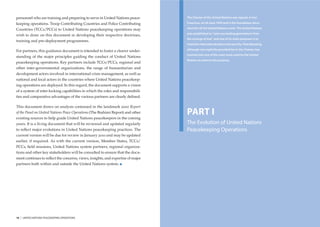 personnel who are training and preparing to serve in United Nations peace-       The Charter of the United Nations was signed, in San

keeping operations. Troop Contributing Countries and Police Contributing         Francisco, on 26 June 1945 and is the foundation docu-

Countries (TCCs/PCCs) to United Nations peacekeeping operations may              ment for all the United Nations work. The United Nations
                                                                                 was established to “save succeeding generations from
wish to draw on this document in developing their respective doctrines,
                                                                                 the scourge of war” and one of its main purposes is to
training and pre-deployment programmes.
                                                                                 maintain international peace and security. Peacekeeping,

For partners, this guidance document is intended to foster a clearer under-      although not explicitly provided for in the Charter, has
                                                                                 evolved into one of the main tools used by the United
standing of the major principles guiding the conduct of United Nations
                                                                                 Nations to achieve this purpose.
peacekeeping operations. Key partners include TCCs/PCCs, regional and
other inter-governmental organizations, the range of humanitarian and
development actors involved in international crisis management, as well as
national and local actors in the countries where United Nations peacekeep-
ing operations are deployed. In this regard, the document supports a vision
of a system of inter-locking capabilities in which the roles and responsibili-
ties and comparative advantages of the various partners are clearly deﬁned.

This document draws on analysis contained in the landmark 2000 Report
of the Panel on United Nations Peace Operations (The Brahimi Report) and other
existing sources to help guide United Nations peacekeepers in the coming
                                                                                 PART I
years. It is a living document that will be reviewed and updated regularly       The Evolution of United Nations
to reﬂect major evolutions in United Nations peacekeeping practices. The         Peacekeeping Operations
current version will be due for review in January 2010 and may be updated
earlier, if required. As with the current version, Member States, TCCs/
PCCs, ﬁeld missions, United Nations system partners, regional organiza-
tions and other key stakeholders will be consulted to ensure that the docu-
ment continues to reﬂect the concerns, views, insights, and expertise of major
partners both within and outside the United Nations system.




10   |   UNITED NATIONS PEACEKEEPING OPERATIONS                                                                                             INTRODUCTION   |   11
 