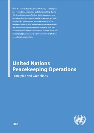 Over the past six decades, United Nations peacekeeping
has evolved into a complex, global undertaking. During
this time, the conduct of United Nations peacekeeping
operations has been guided by a largely unwritten body
of principles and informed by the experiences of the
many thousands of men and women who have served in
the more than 60 operations launched since 1948. This
document captures these experiences for the beneﬁt and
guidance of planners and practitioners of United Nations
peacekeeping operations.




United Nations
Peacekeeping Operations
Principles and Guidelines




2008
 