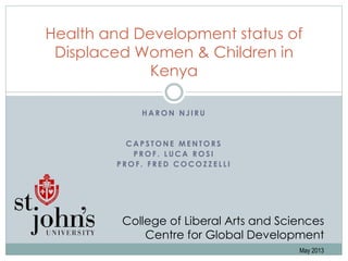 H A R O N N J I R U
C A P S T O N E M E N T O R S
P R O F . L U C A R O S I
P R O F . F R E D C O C O Z Z E L L I
Health and Development status of
Displaced Women & Children in
Kenya
College of Liberal Arts and Sciences
Centre for Global Development
May 2013
 
