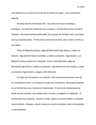 Tim Melton


Una catástrofe muy seria en el mundo era el tsunami en Japón, y las inundaciónes

despúes.

      Mi artista favorito es Salvador Dalí. Sus obras eran muy surrealistas, y

fantásticas. Su fuente de inspiración fue su esposa, y muchas de las obras de Dalí lo

muestran. Mi conjuto favorito es MercyMe. Es un grupo de Christian rock, y sus letras

son muy impresionantes. El ritmo de sus canciones es lento, pero a veces, el ritmo es

muy rápido.

      Para ir al Magnolia Campus, salga del Mooresville High School, y doble a la

derecha. Siga derecho hasta el semáforo, y doble a la derecha. Siga derecho, y el

Magnolia Campus estará en su izquierda. Para ir a War Memorial, salga del

Mooresville High School, y doble a la izquierda. Siga derecho por dos cuadras, y doble

a la derecha. Siga derecho, y llegará a War Memorial.

      Un lugar que me gustaría ir es Irelanda. Veré muchas personas que viven allí.

Iré a Irelanda por avión, y me alojaré en el pais por una semana. Me gustaría alojarme

en un hotel de lujo, con el servicio de habitaciones. El servicio de habitaciones me

traerá muchas comidas, y las criadas harán mi cama, y arreglarán mi habitación. El

servicio será muy excelente. Durante mi viaje, visitaré a muchos castillos, y compraré

mucho tambíen. Despúes, volveré a casa con muchos recuerdos, como unos postales,

o unas fotógrafos.
 