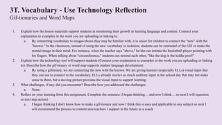3T. Vocabulary - Use Technology Reflection
Gif-tionaries and Word Maps
1. Explain how the lesson materials support students in monitoring their growth in learning language and content. Connect your
explanation to examples in the work you are uploading or linking to.
a. By connecting vocabulary to images/shows they may be familiar with, it is easier for children to connect the "new" with the
"known." In the classroom, instead of using the new vocabulary in isolation, students can be reminded of the GIF or make the
mental image in their mind. For instance, when the teacher says "above," he/she can imitate the basketball player pointing with
his fingers. When talking about "circumference," students can remind each other, "like the dog in the kiddie pool!"
2. Explain how the technology tool will support students (Connect your explanation to examples in the work you are uploading or linking
to): Describe how the gif-tionary or word map supports student language development
a. By using a giftionary, we are connecting the new with the known. We are giving learners (especially ELLs) visual input that
they can use to connect to the vocabulary. ELLs already receive so much auditory input in the school day that may not make
sense to them, but a moving picture provides the visual input to support learning.
3. What challenges, if any, did you encounter? Describe how you addressed the challenges.
a. None
4. Reflect on your learning from this assignment. Complete the sentence: I began thinking… and now I think… so next I will (question
or next step action)
a. I began thinking I don't know how to make a gif-tionary and now I think this is easy and applicable to any subject so next I
will recommend the process to content area teachers I support in the future as a coach
 