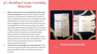 4C: Reading Create Learning
Materials
1. What you learned or your most signiﬁcant take away
from the assignment: I particularly enjoyed this task
because it was something I needed in the moment. It
wasn’t a hypothetical lesson I was creating for invisible
students that I had never met; my ﬁrst graders have
been struggling to read contractions and this was easy
and applicable for me! It was something I was able to
show other people when describing what I was doing to
help my students, and have since been able to point out
to others how few materials are actually involved.
Upon reﬂection, I recalled that my own favorite
activities from school were ones where I got to create
things, and those were the most memorable for me as a
child. This was something I could see myself both
teaching and learning from.
2. To learn more, what might your next steps be?: I want
to work on integrating this into my lessons in different
ways with different tiers of vocabulary and syntax
learning.
Click to access this task
 