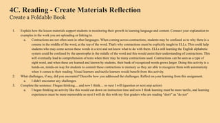 4C. Reading - Create Materials Reflection
Create a Foldable Book
1. Explain how the lesson materials support students in monitoring their growth in learning language and content. Connect your explanation to
examples in the work you are uploading or linking to.
a. Contractions are not often seen in other languages. When coming across contractions, students may be confused as to why there is a
comma in the middle of the word, at the top of the word. That's why contractions must be explicitly taught to ELLs. This could help
students who may come across these words in a text and not know what to do with them. ELLs still learning the English alphabetic
system could be confused by the apostrophe in the middle of the word and this would assist their understanding of contractions. This
will eventually lead to comprehension of texts when there may be many contractions used. Contractions can be seen as a type of
sight word, and when these are learned and known by students, their bank of recognized words grows larger. Doing this activity is a
hands-on, minds-on way for students to commit these contractions to memory so they are able to recognize them with automaticity
when it comes to their reading. Visual learners and tactile learners would benefit from this activity.
2. What challenges, if any, did you encounter? Describe how you addressed the challenges. Reflect on your learning from this assignment.
a. I didn't encounter any challenges.
3. Complete the sentence: I began thinking… and now I think… so next I will (question or next step action)
a. I began thinking an activity like this would cut down on instruction time and now I think learning must be more tactile, and learning
experiences must be more memorable so next I will do this with my first graders who are reading "don't" as "do not"
 