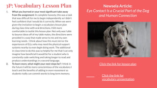 3P: Vocabulary Lesson Plan
1. What you learned or your most signiﬁcant take away
from the assignment: In complete honesty, this was a task
that was difﬁcult for me to begin independently as I didn’t
feel conﬁdent that I would do it correctly. When we were
given the invitation to begin a vocabulary lesson plan
during class time with oral directions, I felt more
comfortable to tackle this lesson plan. Not only was I able
to bounce ideas off of my table mates, the directions were
provided in a way that made sense to me and my own
learning needs. I think about how this must mirror the
experiences of ELLs who may need the physical support
systems nearby to even begin doing work. The additional
in-class time to do this was so helpful for me that I can only
imagine how beneﬁcial it would be for a student who is
constantly code-switching and taking longer to read and
produce understandings in a second language.
2. To learn more, what might your next steps be?: I think in
the future I will be more conscientious of the vocabulary I
teach and the beneﬁts of adding in more movement so
students really can commit words to long term memory.
Newsela Article:
Eye Contact Is a Crucial Part of the Dog
and Human Connection
Click the link for lesson plan
Click the link for
vocabulary presentation
 
