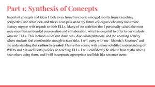 Part 1: Synthesis of Concepts
Important concepts and ideas I took away from this course emerged mostly from a coaching
perspective and what tools and tricks I can pass on to my future colleagues who may need more
literacy support with regards to their ELLs. Many of the activities that I personally valued the most
were ones that surrounded conversation and collaboration, which is essential to offer to our students
who are ELLs. This includes all of our share outs, discussion protocols, and the zooming activity
where students feel comfortable enough to take risks. I will carry with me “Rhonda’s Routines” and
the understanding that culture is created. I leave this course with a more solidified understanding of
WIDA and Massachusetts policies on teaching ELLs. I will confidently be able to bust myths when I
hear others using them, and I will incorporate appropriate scaffolds like sentence stems
 