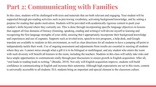 Part 2: Communicating with Families
In this class, students will be challenged with texts and materials that are both relevant and engaging. Your student will be
supported through pre-reading activities such as previewing vocabulary, activating background knowledge, and by setting a
purpose for reading that sparks motivation. Students will be provided with academically rigorous content to push your
student’s skills beyond where they currently are. This is done through incorporating specific language objectives in lessons
that support all four domains of literacy (listening, speaking, reading and writing).I will devote myself to learning and
recognizing the first language strengths of your child, ensuring that I appropriately incorporate their background knowledge
and experiences and use of cognates. Supports such as leveled texts, speech-to-text programs, a help desk, and Google
translate are available to students in this environment, as well as clear directions for all students to have a jumping off point to
independently tackle their work. Use of ongoing assessment and adjustments from results are essential to meeting all students
where they are. I cannot stress enough what a gift it is to be bilingual or multilingual, and any student who enters the room
with such diversity will benefit all learners in the room, including the teachers. Students in this class will safely take risks and
have ample opportunities to communicate orally through peer discussions to ensure growth in English acquisition. After all,
“oral leads to reading leads to writing.” (Bondie, 2019). Not only will English acquisition improve, students will build
confidence in communicating in English and increase their autonomy. Although high expectations are set in this room, content
is universally accessible to all students. ELL students bring an important and special element to the classroom culture.
 