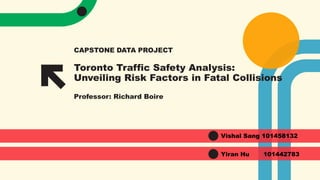 Toronto Traffic Safety Analysis:
Unveiling Risk Factors in Fatal Collisions
Professor: Richard Boire
CAPSTONE DATA PROJECT
Vishal Sang 101458132
Yiran Hu 101442783
 