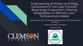 Engineering of Waste to Energy
Generation in the Last Frontier:
Bioenergy Production Utilizing
Wastewater in Remote Low-
Temperature Alaska
CASEY BALLARD, CARLY FITZ MORRIS, ALEXANDER KASKO, JOHN THOMAS LENCKE,
ANDREW LIN
CLEMSON UNIVERSITY, CLEMSON, SC
December 6, 2022
 