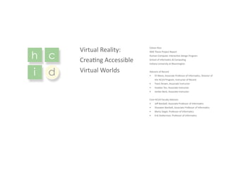 h c
i d
Virtual Reality:
Creating Accessible
Virtual Worlds
Colson Rice
I694 Thesis Project Report
Human-Computer Interaction Design Program
School of Informatics & Computing
Indiana University at Bloomington
Advisors of Record
•	 Eli Blevis, Associate Professor of Informatics, Director of
the HCI/d Program, Instructor of Record
•	 Travis Brown, Associate Instructor
•	 Hoadan Tan, Associate Instructor
•	 Jordan Beck, Associate Instructor
Core HCI/d Faculty Advisors
•	 Jeff Bardzell, Associate Professor of Informatics
•	 Shaowen Bardzell, Associate Professor of Informatics
•	 Marty Siegel, Professor of Informatics
•	 Erik Stolterman, Professor of Informatics
 