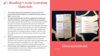 4C: Reading Create Learning
Materials
1. The number of points the assignment is worth (5, 10, or 15
points) what kind of feedback you would like (Teacher, Peer, or
Self): 10 points, Peer
2. The type of thinking that you did to complete this assignment.
(See Ron Ritchhart's “Seven Types of Thinking” for examples): I
particularly enjoyed this task because it was something I needed in
the moment. It wasn’t a hypothetical lesson I was creating for
invisible students that I had never met; my ﬁrst graders have been
struggling to read contractions and this was easy and applicable
for me! It was something I was able to show other people when
describing what I was doing to help my students, and have since
been able to point out to others how few materials are actually
involved.
3. What you learned or your most signiﬁcant take away from the
assignment: Upon reﬂection, I recalled that my own favorite
activities from school were ones where I got to create things, and
those were the most memorable for me as a child. This was
something I could see myself both teaching and learning from.
4. To learn more, what might your next steps be?: I want to work on
integrating this into my lessons in different ways with different
tiers of vocabulary and syntax learning.
Click to access this task
 
