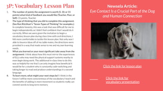 3P: Vocabulary Lesson Plan
1. The number of points the assignment is worth (5, 10, or 15
points) what kind of feedback you would like (Teacher, Peer, or
Self): 15 points, Teacher
2. The type of thinking that you did to complete this assignment.
(See Ron Ritchhart's “Seven Types of Thinking” for examples.):
In complete honesty, this was a task that was difﬁcult for me to
begin independently as I didn’t feel conﬁdent that I would do it
correctly. When we were given the invitation to begin a
vocabulary lesson plan during class time with oral directions, I
felt more comfortable to tackle this lesson plan. Not only was I
able to bounce ideas off of my table mates, the directions were
provided in a way that made sense to me and my own learning
needs.
3. What you learned or your most signiﬁcant take away from the
assignment: I think about how this must mirror the experiences
of ELLs who may need the physical support systems nearby to
even begin doing work. The additional in-class time to do this
was so helpful for me that I can only imagine how beneﬁcial it
would be for a student who is constantly code-switching and
taking longer to read and produce understandings in a second
language.
4. To learn more, what might your next steps be?: I think in the
future I will be more conscientious of the vocabulary I teach and
the beneﬁts of adding in more movement so students really can
commit words to long term memory.
Newsela Article:
Eye Contact Is a Crucial Part of the Dog
and Human Connection
Click the link for lesson plan
Click the link for
vocabulary presentation
 