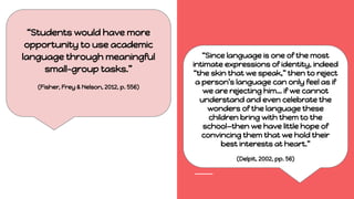 “Students would have more
opportunity to use academic
language through meaningful
small-group tasks.”
(Fisher, Frey & Nelson, 2012, p. 556)
“Since language is one of the most
intimate expressions of identity, indeed
“the skin that we speak,” then to reject
a person’s language can only feel as if
we are rejecting him… if we cannot
understand and even celebrate the
wonders of the language these
children bring with them to the
school—then we have little hope of
convincing them that we hold their
best interests at heart.”
(Delpit, 2002, pp. 56)
 