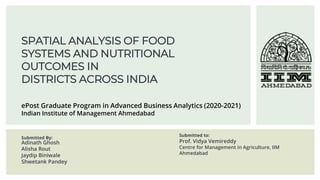 SPATIAL ANALYSIS OF FOOD
SYSTEMS AND NUTRITIONAL
OUTCOMES IN
DISTRICTS ACROSS INDIA
Submitted By:
Adinath Ghosh
Alisha Rout
Jaydip Biniwale
Shwetank Pandey
Submitted to:
Prof. Vidya Vemireddy
Centre for Management in Agriculture, IIM
Ahmedabad
ePost Graduate Program in Advanced Business Analytics (2020-2021)
Indian Institute of Management Ahmedabad
 