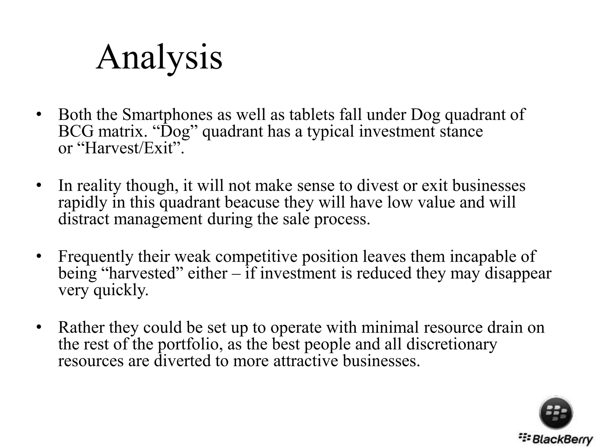 Analysis
• Both the Smartphones as well as tablets fall under Dog quadrant of
BCG matrix. “Dog” quadrant has a typical investment stance
or “Harvest/Exit”.
• In reality though, it will not make sense to divest or exit businesses
rapidly in this quadrant beacuse they will have low value and will
distract management during the sale process.
• Frequently their weak competitive position leaves them incapable of
being “harvested” either – if investment is reduced they may disappear
very quickly.
• Rather they could be set up to operate with minimal resource drain on
the rest of the portfolio, as the best people and all discretionary
resources are diverted to more attractive businesses.
 