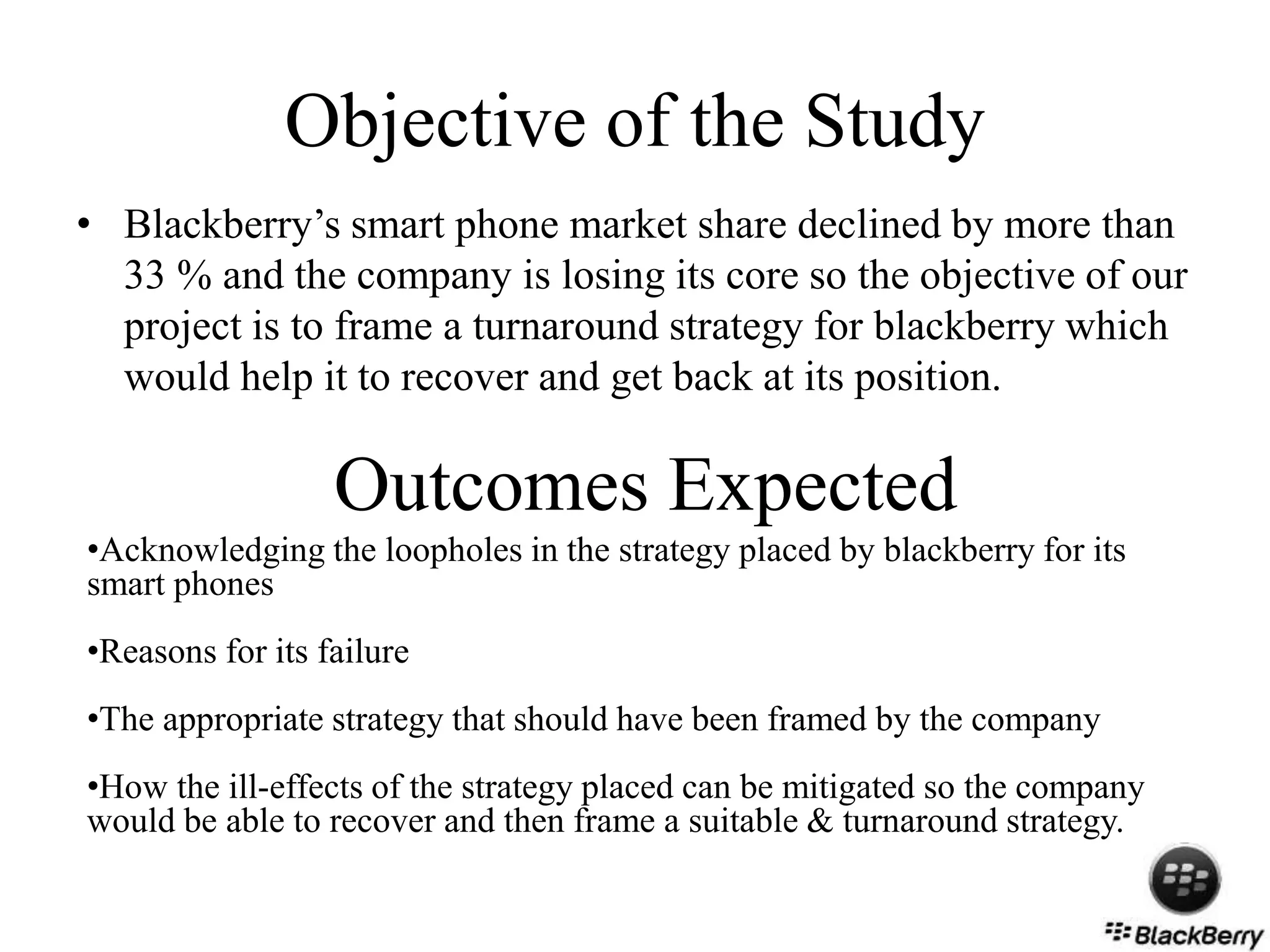 Objective of the Study
• Blackberry’s smart phone market share declined by more than
33 % and the company is losing its core so the objective of our
project is to frame a turnaround strategy for blackberry which
would help it to recover and get back at its position.
Outcomes Expected
•Acknowledging the loopholes in the strategy placed by blackberry for its
smart phones
•Reasons for its failure
•The appropriate strategy that should have been framed by the company
•How the ill-effects of the strategy placed can be mitigated so the company
would be able to recover and then frame a suitable & turnaround strategy.
 