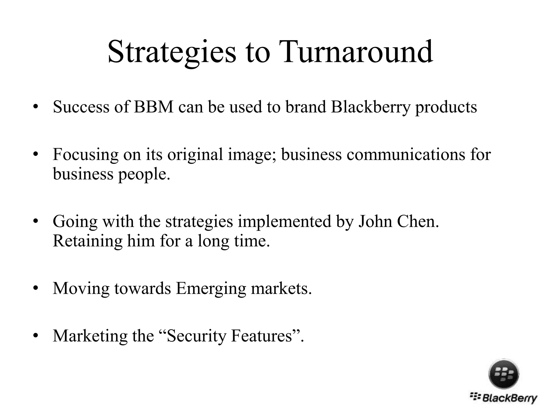 Strategies to Turnaround
• Success of BBM can be used to brand Blackberry products
• Focusing on its original image; business communications for
business people.
• Going with the strategies implemented by John Chen.
Retaining him for a long time.
• Moving towards Emerging markets.
• Marketing the “Security Features”.
 