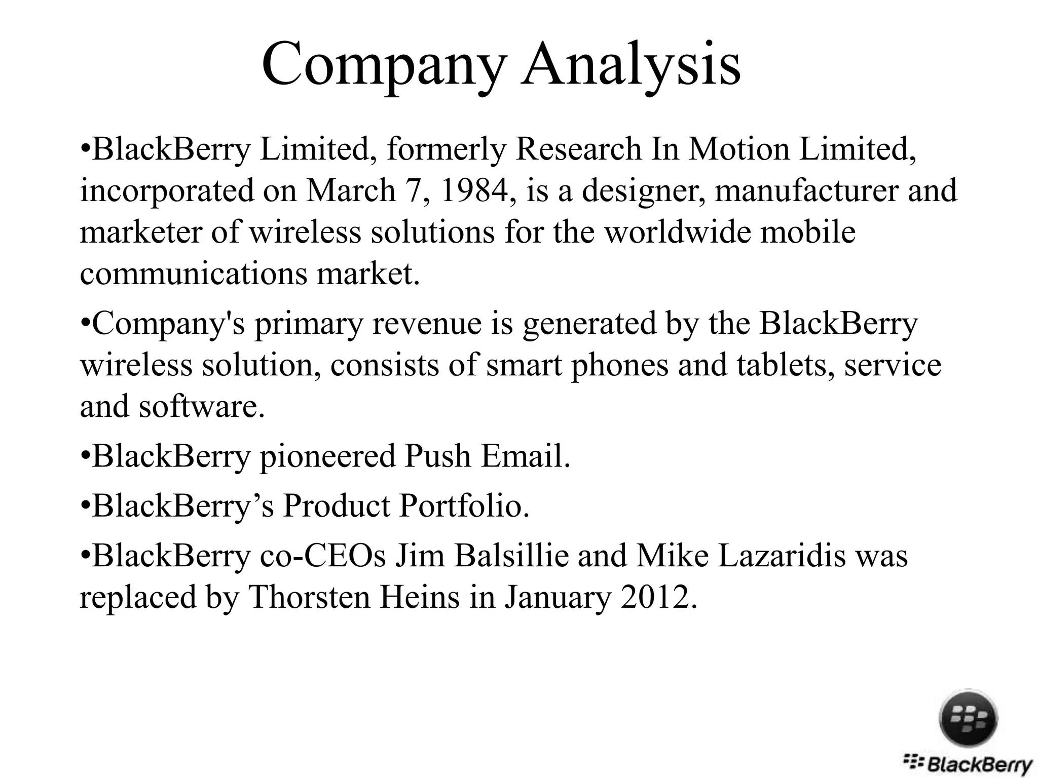 Company Analysis
•BlackBerry Limited, formerly Research In Motion Limited,
incorporated on March 7, 1984, is a designer, manufacturer and
marketer of wireless solutions for the worldwide mobile
communications market.
•Company's primary revenue is generated by the BlackBerry
wireless solution, consists of smart phones and tablets, service
and software.
•BlackBerry pioneered Push Email.
•BlackBerry’s Product Portfolio.
•BlackBerry co-CEOs Jim Balsillie and Mike Lazaridis was
replaced by Thorsten Heins in January 2012.
 