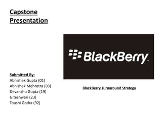 Capstone
Presentation
Submitted By:
Abhishek Gupta (01)
Abhishek Mehrotra (03)
Devanshu Gupta (19)
Giteshwari (23)
Toushi Godra (92)
BlackBerry Turnaround Strategy
 