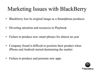 Marketing Issues with BlackBerry
• Blackberry lost its original image as a Smartphone producer
• Diverting attention and resources to Playbook
• Failure to produce new smart phones for almost an year
• Company found it difficult to position their product when
iPhone and Android started dominating the market
• Failure to produce and promote new apps
 