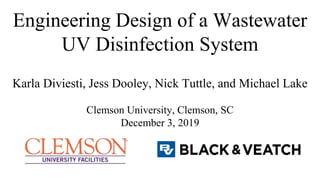 Engineering Design of a Wastewater
UV Disinfection System
Karla Diviesti, Jess Dooley, Nick Tuttle, and Michael Lake
Clemson University, Clemson, SC
December 3, 2019
 