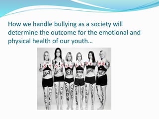 How we handle bullying as a society will 
determine the outcome for the emotional and 
physical health of our youth… 
 