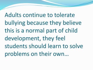 Adults continue to tolerate 
bullying because they believe 
this is a normal part of child 
development, they feel 
students should learn to solve 
problems on their own… 
 