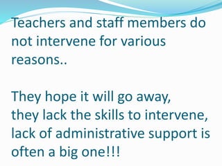 Teachers and staff members do 
not intervene for various 
reasons.. 
They hope it will go away, 
they lack the skills to intervene, 
lack of administrative support is 
often a big one!!! 
 