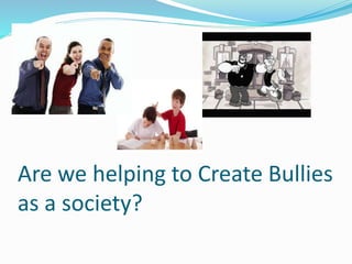 Are we helping to Create Bullies 
as a society? 
 